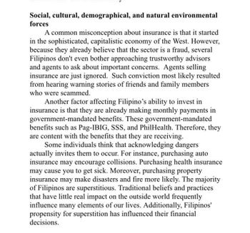Social, cultural, demographical, and natural environmental
forces
A common misconception about insurance is that it started
in the sophisticated, capitalistic economy of the West. However,
because they already believe that the sector is a fraud, several
Filipinos don't even bother approaching trustworthy advisors
and agents to ask about important concerns. Agents selling
insurance are just ignored. Such conviction most likely resulted
from hearing warning stories of friends and family members
who were scammed.
Another factor affecting Filipino's ability to invest in
insurance is that they are already making monthly payments in
government-mandated benefits. These government-mandated
benefits such as Pag-IBIG, SSS, and PhilHealth. Therefore, they
are content with the benefits that they are receiving.
Some individuals think that acknowledging dangers
actually invites them to occur. For instance, purchasing auto
insurance may encourage collisions. Purchasing health insurance
may cause you to get sick. Moreover, purchasing property
insurance may make disasters and fire more likely. The majority
of Filipinos are superstitious. Traditional beliefs and practices
that have little real impact on the outside world frequently
influence many elements of our lives. Additionally, Filipinos'
propensity for superstition has influenced their financial
decisions.