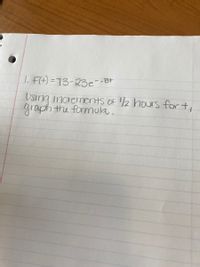 The image contains handwritten text that outlines a mathematical task. The task is as follows:

1. \( F(t) = 73 - 23e^{-0.8t} \)

Instructions: Using increments of 1/2 hours for \( t \), graph the formula.

Explanation for Educational Website:

This is a mathematical exercise involving an exponential function. The equation \( F(t) = 73 - 23e^{-0.8t} \) represents a function where \( F(t) \) is dependent on the variable \( t \), typically representing time. 

The goal is to graph this function, plotting the values of \( F(t) \) at increments of 0.5 hours, using the specified formula. 

To graph it:

1. Calculate the value of \( F(t) \) for \( t = 0, 0.5, 1.0, 1.5, \ldots \).
2. Plot these points on a graph with \( t \) on the x-axis and \( F(t) \) on the y-axis.
3. Connect these points to visualize the behavior of the function over time.
4. Observe the trend and shape of the graph, noting the effect of the exponential term \( e^{-0.8t} \) on the function’s rate of change. 

This exercise helps in understanding how to evaluate and graph exponential functions incrementally.