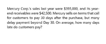 Mercury Corp.'s sales last year were $395,000, and its year-
end receivables were $42,500. Mercury sells on terms that call
for customers to pay 30 days after the purchase, but many
delay payment beyond Day 30. On average, how many days
late do customers pay?