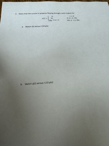3. Given that the current in amperes flowing through a wire is given by :
i(t)
=
0,
5t,
t<0
0 St≤ 10s
10s ≤ t≥ 30s
a. Sketch i(t) versus t (10 pts)
30e-0.4(t-5)
b. Sketch q(t) versus t (10 pts)