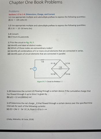 Chapter One Book Problems
Problems
Sections 1-2 to 1-4: Dimensions, Charge, and Current
1.1 Use appropriate multiple and submultiple prefixes to express the following quantities:
(f) 32 X 105 volts (V)
1.2 Use appropriate multiple and submultiple prefixes to express the following quantities:
(f) 3.16 X 10-16 hertz (Hz)
1.4 Convert:
(b) 3 hours to μseconds
1.7 For the circuit in Fig. P1.7:
(a) Identify and label all distinct nodes.
(b) Which of those nodes are extraordinary nodes?
(c) Identify all combinations of 2 or more circuit elements that are connected in series.
(d) Identify pairs of circuit elements that are connected in parallel.
4 V
ww
ΤΩ
0.12
0.3 Ω
ΙΩ
ww
0.2 Ω
Γ
0.4 Ω
Figure P1.7: Circuit for Problem 1.7.
1.15 Determine the current i(t) flowing through a certain device if the cumulative charge that
has flowed through it up to time t is given by
(b) q(t) = 12 sin2(800лt) mC
1.17 Determine the net charge _Q that flowed through a certain device over the specified time
intervals for each of the following currents:
(c) i(t) = [4e-t-3e-2t] A, from t = 0 tot = ∞
(Ulaby, Maharbiz, & Furse, 2018)