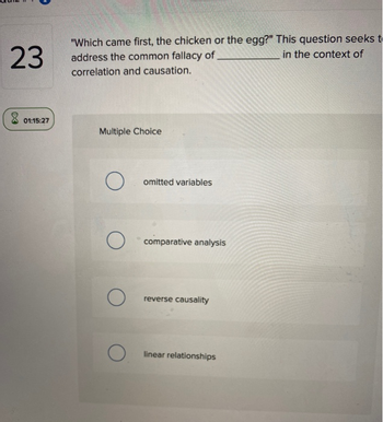 23
8 01:15:27
"Which came first, the chicken or the egg?" This question seeks t
in the context of
address the common fallacy of
correlation and causation.
Multiple Choice
Oomitted variables
о
о
comparative analysis
reverse causality
linear relationships