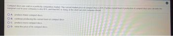 Compact discs are sold in a perfectly competitive market. The current market price of compact discs is $15. If at the current level of production of compact docs you calculate the
marginal cost to your company is also $15, and that AVC is rising, in the short run your company should
OA produce fewer compact discs
OB. continue producing the current level of compact discs
OC. produce more compact discs
OD. raise the price of its compact discs
*