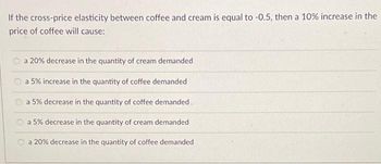 If the cross-price elasticity between coffee and cream is equal to -0.5, then a 10% increase in the
price of coffee will cause:
a 20% decrease in the quantity of cream demanded
a 5% increase in the quantity of coffee demanded
a 5% decrease in the quantity of coffee demanded
a 5% decrease in the quantity of cream demanded
a 20% decrease in the quantity of coffee demanded