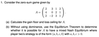 1. Consider the zero-sum game given by
3 1
2
A =
4
0 2 1
2
-2 3 1
(a) Calculate the gain floor and loss ceiling for A.
(b) Without using dominance, use the Equilibrium Theorem to determine
whether it is possible for A to have a mixed Nash Equilibrium where
player two's strategy is of the form (a, b, c, 0) with a, b, c > 0.
