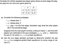 Consider the infinite repeated two-player game where at each stage the play-
ers play the non-zero-sum game given by
A
В
A (5, 5) (0,7)
В (7, 0) | (2, 2)
(a) Consider the following strategies:
SA: always play A.
SB: always play B.
• St: play A on the first stage, thereafter copy what the other player
did in the preceding stage.
Suppose that the total payoff involves a discount factor 8, and that both
players are restricted to the pure strategies SA, SB, and sT. Determine
the set of d for which (ST, ST) is a Nash equilibrium.
(b) Use the one stage deviation principle to determine whether the pair
(ST, ST) is a subgame perfect Nash equilibrium for some range of val-
ues of 8.
