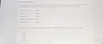 Current Attempt in Progress
Marigold Corp. reported net income of $59000 for the year ended December 31, 2021 Included in net income were depreciation.
expense of $8900 and again on sale of equipment of $2100. Each of the following accounts increased during 2021
Accounts receivable
$2700
Inventory
$4900
Prepaid rent
$7300
Available-for-sale securities $900
$5000
Accounts payable
What is the amount of cash provided by operating activities for Marigold Corp. for the year ended December 31, 2021?
Ⓒ$58000
Ⓒ$55900
$55000
$46700