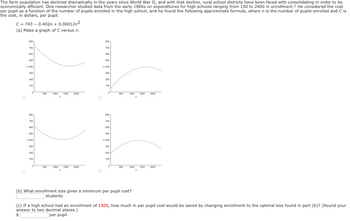 **The Decline and Consolidation of Rural High Schools: Analyzing Enrollment's Impact on Costs**

The farm population has declined dramatically in the years since World War II, and with that decline, rural school districts have been faced with consolidating in order to be economically efficient. One researcher studied data from the early 1960s on expenditures for high schools ranging from 150 to 2400 in enrollment. He considered the cost per pupil as a function of the number of pupils enrolled in the high school, and he found the following approximate formula, where \( n \) is the number of pupils enrolled and \( C \) is the cost, in dollars, per pupil.

\[ C = 743 - 0.402n + 0.00012n^2 \]

**Task (a): Plot the Graph**

(a) Make a graph of \( C \) versus \( n \).

*Explanation of Graphs*:
The image contains four different graphs, each representing a relationship between the cost per pupil (\( C \)) and the number of students (\( n \)). However, without specific axis labels, the appropriate selection can be inferred from accurate mathematical understanding of the quadratic equation provided.

**Tasks (b) and (c)**:

(b) What enrollment size gives a minimum per pupil cost?

(c) If a high school had an enrollment of 1300, how much in per pupil cost would be saved by changing enrollment to the optimal size found in part (b)?
   (Round your answer to two decimal places.)
\[ \text{Savings per pupil: } \boxed{\$} \]

By calculating, the vertex of the quadratic function can be found using the vertex formula, \( n = -\frac{b}{2a} \). Here, \( a = 0.00012 \) and \( b = -0.402 \).

\[ n = -\frac{-0.402}{2 \times 0.00012} = \frac{0.402}{0.00024} = 1675 \]

Thus, the enrollment size giving the minimum cost per pupil is approximately \(\boxed{1675}\) students.

Calculating the minimum cost per pupil at optimal enrollment size:

\[ C(1675) = 743 - 0.402(1675) + 0.00012(1675^2) \]

\[ C(1675) = 743 - 673.
