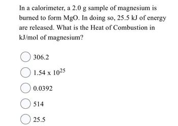 In a calorimeter, a 2.0 g sample of magnesium is
burned to form MgO. In doing so, 25.5 kJ of energy
are released. What is the Heat of Combustion in
kJ/mol of magnesium?
с
306.2
1.54 x 1025
0.0392
514
25.5