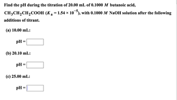 Find the pH during the titration of 20.00 mL of 0.1000 M butanoic acid,
CH3CH₂CH₂COOH
additions of titrant.
(a) 10.00 mL:
pH =
(b) 20.10 mL:
pH
(c) 25.00 mL:
pH
=
(Ka 1.54 × 10¯), with 0.1000 M NaOH solution after the following
=