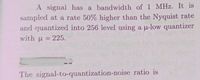 A signal has a bandwidth of 1 MHz. It is
sampled at a rate 50% higher than the Nyquist rate
and quantized into 256 level using a u-low quantizer
with u = 225.
The signal-to-quantization-noise ratio is
