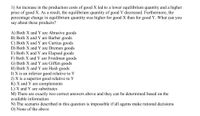 1) An increase in the production costs of good X led to a lower equilibrium quantity and a higher
price of good X. As a result, the equilibrium quantity of good Y decreased. Furthermore, the
percentage change in equilibrium quantity was higher for good X than for good Y. What can you
say about these products?
A) Both X and Y are Abrasive goods
B) Both X and Y are Barber goods
C) Both X and Y are Curtius goods
D) Both X and Y are Dremen goods
E) Both X and Y are Elapsed goods
F) Both X andY are Friedman goods
G) Both X and Y are Giffen goods
H) Both X and Y are Hash goods
I) X is an inferior good relative to Y
J) X is a superior good relative to Y
K) X and Y are complements
L) X and Y are substitutes
M) There are exactly two correct answers above and they can be determined based on the
available information
N) The scenario described in this question is impossible if all agents make rational decisions
O) None of the above
