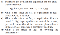 (a) Formulate the equilibrium expression for the endo-
thermic reaction
AgCl-NH3(s) = A£CI(s) + NH3(g)
(b) What is the effect on PNH, at equilibrium if addi-
tional AgCl(s) is added?
(c) What is the effect on PNH, at equilibrium if addi-
tional NH3(g) is pumped into or out of the system,
provided that neither of the two solid phases shown
in the chemical equation is completely used up?
(d) What is the effect on PNH; of lowering the
temperature?
