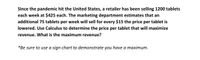 Since the pandemic hit the United States, a retailer has been selling 1200 tablets
each week at $425 each. The marketing department estimates that an
additional 75 tablets per week will sell for every $15 the price per tablet is
lowered. Use Calculus to determine the price per tablet that will maximize
revenue. What is the maximum revenue?
*Be sure to use a sign chart to demonstrate you have a maximum.
