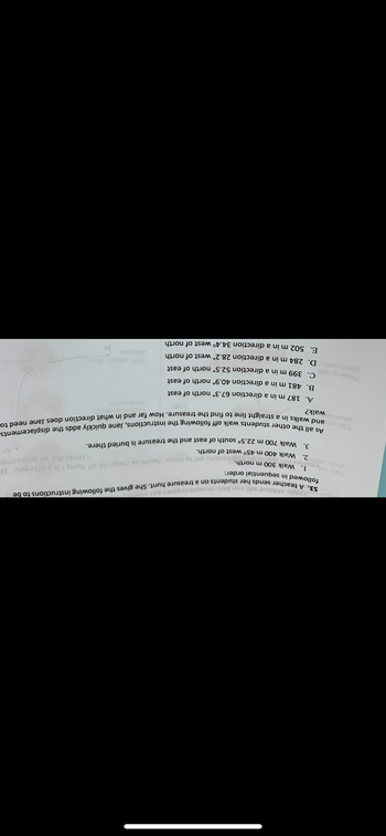 29aioria orts to risiriw worla 26 1sido no 101 rasvavid 12
1139jdo zirit not smid 20219
S3. A teacher sends her students on a treasure hunt. She gives the following instructions to be
Joode eiddod odi 20 bus 19wenn 12920io 911 9200119
followed in sequential order:
vtibolsv
1. Walk 300 m north.
2. Walk 400 m 45° west of north.
3. Walk 700 m 22.5° south of east and the treasure is buried there.
As all the other students walk off following the instructions, Jane quickly adds the displacements
and walks in a straight line to find the treasure. How far and in what direction does Jane need to
walk?
A. 187 m in a direction 67.3° north of east
B.
481 m in a direction 40.9° north of east
C.
399 m in a direction 52.5° north of east
D. 284 m in a direction 28.2° west of north
E. 502 m in a direction 34.4° west of north