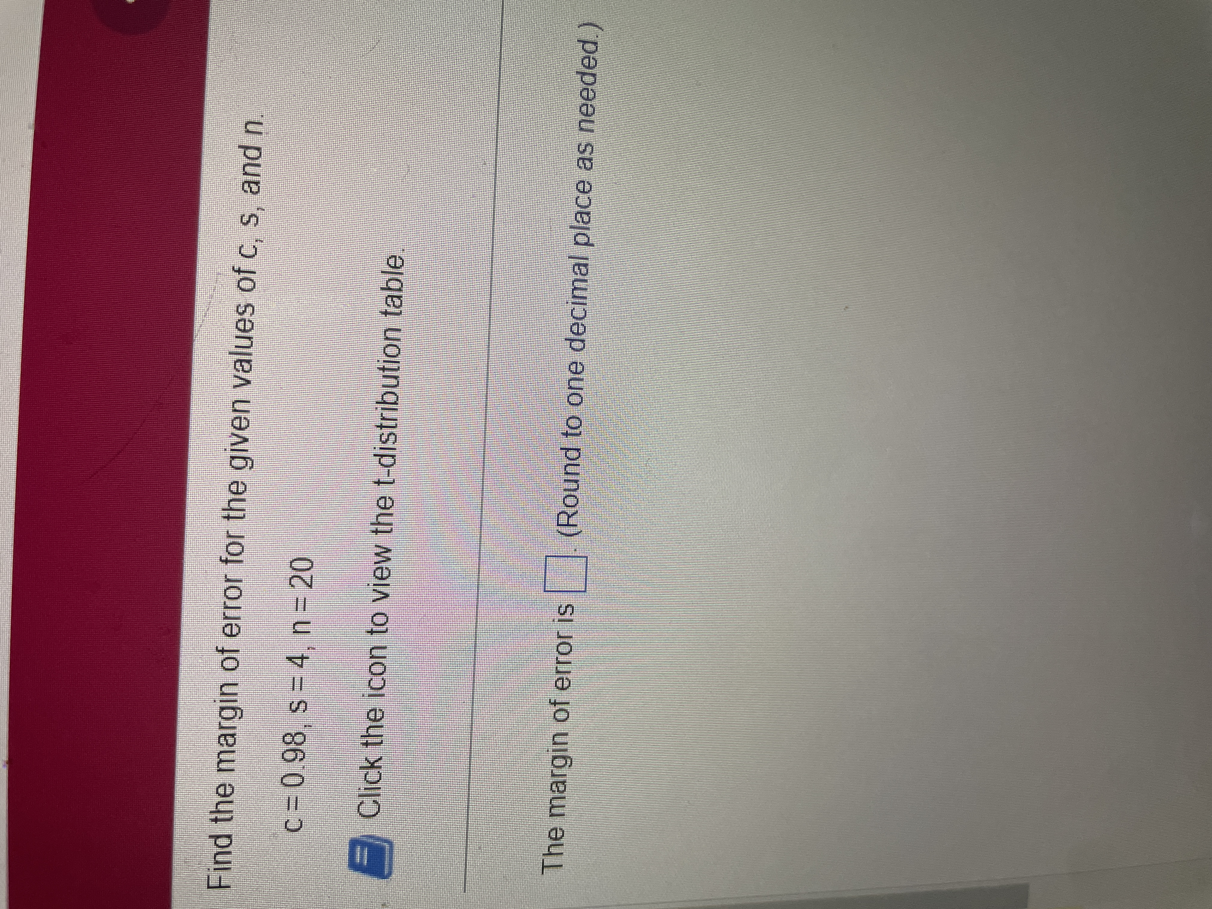 Find the margin of error for the given values of c, s, and n.
c= 0.98, s = 4, n = 20
E Click the icon to view the t-distribution table
The margin of error is (Round to one decimal place as needed)