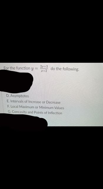 For the function y =
2x+3
x+2
do the following.
D. Asymptotes
E. Intervals of Increase or Decrease
F. Local Maximum or Minimum Values
G. Concavity and Points of Inflection