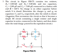 3. The circuit in Figure P28.75 contains two resistors,
R1 = 2.00 k2 and R2 = 3.00 kN, and two capacitors,
C = 2.00 µF and C2 = 3.00 µF, connected to a battery with
emf ɛ = 120 V. No charge is on either capacitor before
switch S is closed. Determine the charges q1 and q2 on
capacitors C1 and C2, respectively, after the switch is closed.
(Suggestion: First reconstruct the circuit so that it becomes a
simple RC circuit containing a single resistor and single
capacitor in series, connected to the battery, and then deter-
mine the total charge qstored in the equivalent circuit.)
%3D
%3D
%3D
R1
R2
C2
S
Figure P28.75
