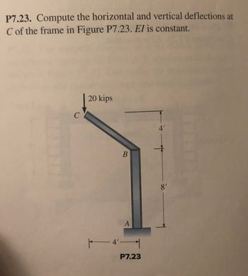 P7.23. Compute the horizontal and vertical deflections at
C of the frame in Figure P7.23. El is constant.
20 kips
4'
8'
A
-4'-
P7.23
