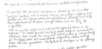 #6. Find the V=3 unnormalized harmonic oscillator wave function.
In your text the harmonic oscillator is treated by the so-called
"analytic" method, which involves Solving Schrodinger's differential
equation for
eigen functions (ware functions) directly and using
(x²) by
these eigen functions to obtain average values such as 2x²) 4
me
integration.
there is another useful and informative approach known as the
" algebraic" (or "ladder operator") method, based solely on commutation
relations, that avoids the somentat tedious process of solving directly
and evaluating an integralls to obtain average
values and other quantities, this the thod is developed in the following
for
the
11 The badder operators