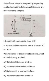 Plane frame below is analysed by neglecting
axial deformations. Following statements are
made w.r.t the analysis
5 m
10 kN/m
В
C
5 m
7 m
A
El = 81380 kN-m?
1. Column AB carries axial force only
II. Vertical deflection at the centre of beam BC
is 1 mm
With reference to the above statements, which
of the following applies?
(a) Both the statements are true
(b) Statement I is true but II is false
(c) Statement Il is true but I is false
(d) Both the statements are false
