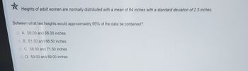 *
Heights of adult women are normally distributed with a mean of 64 inches with a standard deviation of 2.5 inches.
Between what two heights would approximately 95% of the data be contained?
OA. 58.00 and 68.00 inches
O B. 61.50 and 66.50 inches
O C. 58.50 and 71.50 inches
O D. 59.00 and 69.00 inches