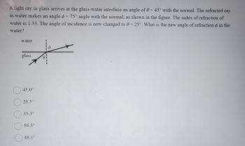 A light ray in glass arrives at the glass-water interface an angle of 0 = 45° with the normal. The refracted ray
in water makes an angle = 75° angle with the normal, as shown in the figure. The index of refraction of
water is 1.33. The angle of incidence is now changed to 0 = 25°. What is the new angle of refraction in the
water?
water
glass
O
O
O
O
O
45.0⁰
28.5°
35.3°
50.3°
48.1°
81
0