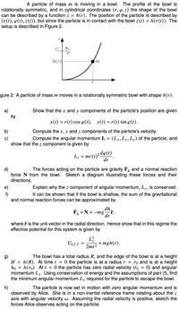 A particle of mass m is moving in a bowl. The profile of the bowl is
rotationally symmetric, and in cylindrical coordinates (r, 4, z) the shape of the bowl
can be described by a function z =
(r(t), p(t), z(t)), but since the particle is in contact with the bowl z(t) = h(r(t)). The
setup is described in Figure 2.
h(r). The position of the particle is described by
h(r|
m
gure 2: A particle of mass m moves in a rotationally symmetric bowl with shape h(r).
Show that the x and y components of the particle's position are given
a)
by
x(t) = r(t) cos 4(t), y(t) = r(t) sin o(t).
Compute the x, y and z components of the particle's velocity.
Compute the angular momentum L = (Lx, Ly, L2) of the particle, and
b)
c)
show that the z component is given by
mr(t)²5
dt
2 dp(t)
L7 =
d)
force N from the bowl.
The forces acting on the particle are gravity Fg and a normal reaction
Sketch a diagram illustrating these forces and their
directions.
e)
Explain why the z component of angular momentum, Lz, is conserved.
It can be shown that if the bowl is shallow, the sum of the gravitational
f)
and normal reaction forces can be approximated by
dh
-f,
F, +N = -mg
dr
where f is the unit vector in the radial direction. Hence show that in this regime the
effective potential for this system is given by
L?
+ mgh(r).
2mr2
Uef f -
g)
H = h(R). At time t = 0 the particle is at a radius r = ro and is at a height
ho
The bowl has a total radius R, and the edge of the bowl is at a height
h(ro). At t = 0 the particle has zero radial velocity (ro = 0) and angular
momentum Lz. Using conservation of energy and the assumptions of part (f), find
the minimum angular momentum Lz required for the particle to escape the bowl.
%3D
h)
observed by Alice. She is in a non-inertial reference frame rotating about the z
axis with angular velocity w. Assuming the radial velocity is positive, sketch the
forces Alice observes acting on the particle.
The particle is now set in motion with zero angular momentum and is
