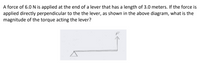 A force of 6.0 N is applied at the end of a lever that has a length of 3.0 meters. If the force is
applied directly perpendicular to the the lever, as shown in the above diagram, what is the
magnitude of the torque acting the lever?
