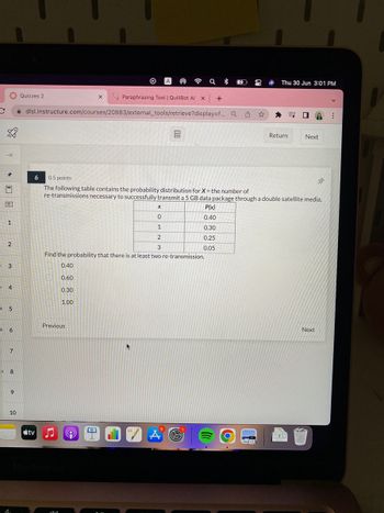C
→
1-1
1
2
3
4
5
6
7
8
9
10
a
Quizzes 2
6
tv
dlsl.instructure.com/courses/20883/external_tools/retrieve?display=f... Q
X
0.30
D
X
0
1
2
3
Find the probability that there is at least two re-transmission.
0.40
0.60
1.00
Previous
A
Paraphrasing Tool | Quill Bot Al x +
a
8 907
32
0.5 points
The following table contains the probability distribution for X = the number of
re-transmissions necessary to successfully transmit a 5 GB data package through a double satellite media.
P(x)
0.40
0.30
0.25
0.05
O
Thu 30 Jun 3:01 PM
Return
=
YOU
A:
Next
Next
Bir
DO