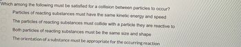 Which among the following must be satisfied for a collision between particles to occur?
Particles of reacting substances must have the same kinetic energy and speed
The particles of reacting substances must collide with a particle they are reactive to
Both particles of reacting substances must be the same size and shape
The orientation of a substance must be appropriate for the occurring reaction