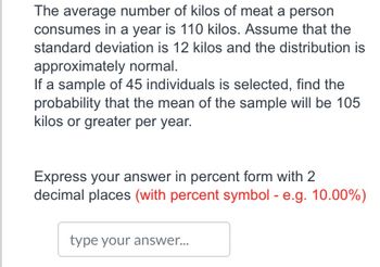 The average number of kilos of meat a person
consumes in a year is 110 kilos. Assume that the
standard deviation is 12 kilos and the distribution is
approximately normal.
If a sample of 45 individuals is selected, find the
probability that the mean of the sample will be 105
kilos or greater per year.
Express your answer in percent form with 2
decimal places (with percent symbol - e.g. 10.00%)
type your answer...