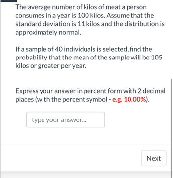 The average number of kilos of meat a person
consumes in a year is 100 kilos. Assume that the
standard deviation is 11 kilos and the distribution is
approximately normal.
If a sample of 40 individuals is selected, find the
probability that the mean of the sample will be 105
kilos or greater per year.
Express your answer in percent form with 2 decimal
places (with the percent symbol - e.g. 10.00%).
type your answer...
Next