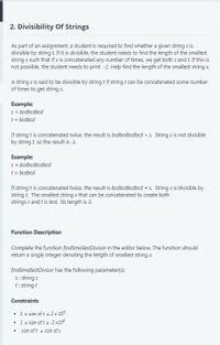 2. Divisibility Of Strings
As part of an assignment, a student is required to find whether a given string s is
divisible by string t If it is divisible, the student needs to find the length of the smallest
string x such that if x is concatenated any number of times, we get both s and t. If this is
not possible, the student needs to print -1. Help find the length of the smallest string x.
A string s is said to be divisible by string tif string t can be concatenated some number
of times to get string s.
Example:
s = bcdbcdbcd
t = bcdbcd
If string t is concatenated twice, the result is bcdbcdbcdbcd > s. String s is not divisible
by string t, so the result is -1.
Example:
s = bcdbcdbcdbcd
t = bcdbcd
If string t is concatenated twice, the result is bcdbcdbcdbcd = s. String s is divisible by
string t. The smallest string x that can be concatenated to create both
strings s and t is bcd. Its length is 3.
Function Description
Complete the function findSmallestDivisor in the editor below. The function should
return a single integer denoting the length of smallest string x.
findSmallestDivisor has the following parameter(s):
5: string s
t: string t
Constraints
• 1s size of s s 2 x 105
• 1s size of t s 2 x105
• size of t s size of s
