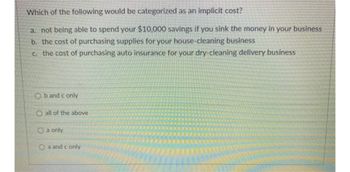 Which of the following would be categorized as an implicit cost?
a. not being able to spend your $10,000 savings if you sink the money in your business
b. the cost of purchasing supplies for your house-cleaning business
c. the cost of purchasing auto insurance for your dry-cleaning delivery business
Ob and c only
O all of the above
O a only
Oa and c only