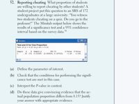 52. Reporting cheating What proportion of students
are willing to report cheating by other students? A
student project put this question to an SRS of 172
undergraduates at a large university: "You witness
two students cheating on a quiz. Do you go to the
professor?" The Minitab output below shows the
results of a significance test and a 95% confidence
interval based on the survey data."
16
E Session
Test and Cl for One Proportion
Test of p - 0.15 va p not = 0.15
Sample X N Sample p
95 CI
Z-Value P-Value
1
19 172 0.110465 (0.063619, 0.157312)
-1.45
0.146
(a) Define the parameter of interest.
(b) Check that the conditions for performing the signifi-
cance test are met in this case.
(c) Interpret the P-value in context.
(d) Do these data give convincing evidence that the ac-
tual population proportion differs from 0.15? Justify
your answer with appropriate evidence.
