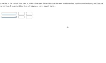 **Scenario: Adjusting Journal Entry for Accrued Fees**

At the end of the current year, fees of $6,850 have been earned but have not been billed to clients. Journalize the adjusting entry for the accrued fees. If an amount box does not require an entry, leave it blank.

**Instructions:**

1. Use the dropdown menus to select the appropriate accounts.
2. Enter the corresponding amounts in the boxes provided.
3. Leave any unnecessary amount boxes blank.

(Note: The dropdowns and amount boxes are part of an interactive exercise to practice journalizing entries in accounting.)