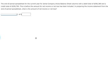 The end-of-period spreadsheet for the current year for Jamal Company shows Balance Sheet columns with a debit total of $596,380 and a
credit total of $528,790. This is before the amount for net income or net loss has been included. In preparing the income statement from the
end-of-period spreadsheet, what is the amount of net income or net loss?
of $