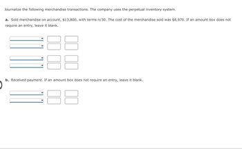 Journalize the following merchandise transactions. The company uses the perpetual inventory system.
a. Sold merchandise on account, $13,800, with terms n/30. The cost of the merchandise sold was $8,970. If an amount box does not
require an entry, leave it blank.
3
b. Received payment. If an amount box does not require an entry, leave it blank.
3