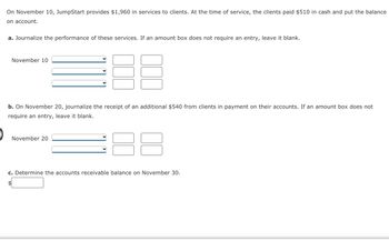 On November 10, JumpStart provides $1,960 in services to clients. At the time of service, the clients paid $510 in cash and put the balance
on account.
a. Journalize the performance of these services. If an amount box does not require an entry, leave it blank.
November 10
88
b. On November 20, journalize the receipt of an additional $540 from clients in payment on their accounts. If an amount box does not
require an entry, leave it blank.
November 20
c. Determine the accounts receivable balance on November 30.
