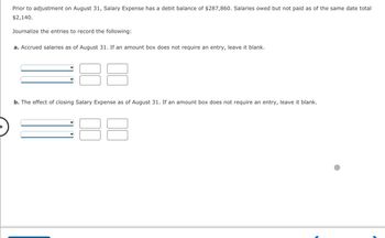 **Prior to adjustment on August 31, Salary Expense has a debit balance of $287,860. Salaries owed but not paid as of the same date total $2,140.**

Journalize the entries to record the following:

**a. Accrued salaries as of August 31. If an amount box does not require an entry, leave it blank.**

- The entry tables below are provided with dropdown menus for selecting accounts (e.g., "Salaries Payable") and columns for entering debits and credits.

**b. The effect of closing Salary Expense as of August 31. If an amount box does not require an entry, leave it blank.**

- The entry tables below include dropdown menus and columns similar to those in part (a), designed for documenting the closing of the Salary Expense account as of the specified date. 

(Note: The image provides fields for inputting specific journal entries, with no pre-filled data or specific account labels in place.)