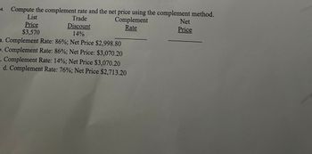 **Title: Calculating Complement Rate and Net Price Using the Complement Method**

**Objective:** Learn how to compute the complement rate and net price using the complement method for price adjustments.

**Given Data:**

- **List Price:** $3,570
- **Trade Discount Rate:** 14%

**Task:** Compute the complement rate and net price using the information provided.

---

**Options for Complement Rate and Net Price:**

a. **Complement Rate:** 86%; **Net Price:** $2,998.80

b. **Complement Rate:** 86%; **Net Price:** $3,070.20

c. **Complement Rate:** 14%; **Net Price:** $3,070.20

d. **Complement Rate:** 76%; **Net Price:** $2,713.20

---

**Explanation:**

- The complement rate is calculated as 100% minus the trade discount rate. In this case, it is 100% - 14% = 86%.

- To find the net price, multiply the list price by the complement rate. 

    For example:
    
    \( \text{Net Price} = \text{List Price} \times \left(\frac{\text{Complement Rate}}{100}\right) \)

- Each option provides a different combination of complement rate and net price for analysis.