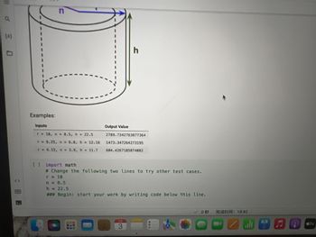 You are working as a software developer on NASA's Mars Explorer robotic rover project. You need to implement some code to compute the
surface area of the 3D, tube-shaped part shown below: a cylinder of radius r and height h (in units centimeters) with a hollowed-out center also
in the shape of a cylinder with radius n and height h (also in cm). Both the outside and the inside of the tube will need to be coated in a thin
layer of gold, which is why we need to know its surface area. Write code that will compute and print the total surface area of the shape.
<>
n
esc
r
Examples:
Inputs
r = 10, n = 8.5, h = 22.5
r = 9.25, n = 6.8, h
r = 4.15, n = 3.9, h = 11.7
= 12.16
X
h
Output Value
2789.7342763877364
1473.347264273195
604.4267185874082
2
3
80
F3
000
DO
F4
✓0
F5
完成时间:18:42
PNEUE
MacBook Air
F6
F7
DII
F8
tv
8
F9
F10
F