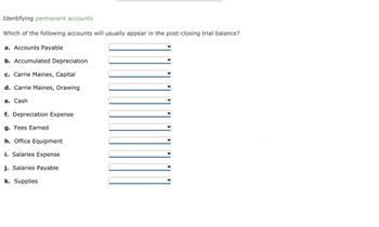 **Identifying Permanent Accounts**

Which of the following accounts will usually appear in the post-closing trial balance?

a. Accounts Payable  
b. Accumulated Depreciation  
c. Carrie Maines, Capital  
d. Carrie Maines, Drawing  
e. Cash  
f. Depreciation Expense  
g. Fees Earned  
h. Office Equipment  
i. Salaries Expense  
j. Salaries Payable  
k. Supplies  

*Note: Each option features a drop-down selection to identify whether the account is permanent or temporary.*