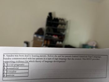 **Question 6:**

Sandra was born deaf to hearing parents. Before she and her parents learned American Sign Language, Sandra communicated with her parents in a type of sign language that she created. This BEST provides supporting evidence for which theory of language development?

**Choices:**

a. social-pragmatic  
b. nonnativist  
c. formalist  
d. nativist