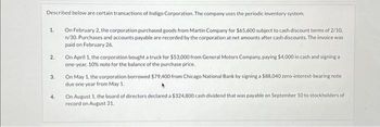 Described below are certain transactions of Indigo Corporation. The company uses the periodic inventory system.
On February 2, the corporation purchased goods from Martin Company for $65,600 subject to cash discount terms of 2/10,
n/30. Purchases and accounts payable are recorded by the corporation at net amounts after cash discounts. The invoice was
paid on February 26.
1.
2.
3.
4.
On April 1, the corporation bought a truck for $53,000 from General Motors Company, paying $4,000 in cash and signing a
one-year, 10% note for the balance of the purchase price.
On May 1, the corporation borrowed $79,400 from Chicago National Bank by signing a $88,040 zero-interest-bearing note
due one year from May 1.
On August 1, the board of directors declared a $324,800 cash dividend that was payable on September 10 to stockholders of
record on August 31.