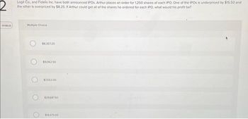 01:56:22
Logit Co., and Fidelis Inc. have both announced IPOs, Arthur places an order for 1,250 shares of each IPO. One of the IPOs is underpriced by $15.50 and
the other is overpriced by $8.25. If Arthur could get all of the shares he ordered for each IPO, what would his profit be?
Multiple Choice
$8,307.25
$9,062.50
$7,552.00
$29.687.50
$19.375.00