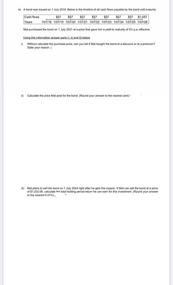 b) A bond was issued on 1 July 2018. Below is the timeline of all cash flows payable by the bond until maturity.
$57
$57 $57 $57 $57 $57 $57 $1,057
1/07/18 1/07/19 1/07/20 1/07/21 1/07/22 1/07/23 1/07/24 1/07/25 1/07/26
Cash flows
Years
Mat purchased the bond on 1 July 2021 at a price that gave him a yield to maturity of 5% p.a. effective.
Using this information answer parts i), ii) and iii) below
i) Without calculate the purchase price, can you tell if Mat bought the bond at discount or at a premium?
State your reason. (
Calculate the price Mat paid for the bond. (Round your answer to the nearest cent) /
iii) Mat plans to sell the bond on 1 July 2024 right after he gets the coupon. If Mat can sell the bond at a price
of $1,032.06, calculate the total holding period return he can earn for this investment. (Round your answer
to the nearest 0.01%)