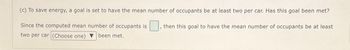 (c) To save energy, a goal is set to have the mean number of occupants be at least two per car. Has this goal been met?
Since the computed mean number of occupants is ☐, then this goal to have the mean number of occupants be at least
two per car (Choose one) been met.