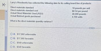 Larry's Woodworks has collected the following data for its cutting board line of products:
K
Direct materials standard
Direct materials standard cost
Actual Direct Materials Used (AQU)
Actual finished goods purchased
What is the direct materials quantity variance?
10 pounds per unit
$0.54 per pound
40,000 pounds
4,100 units
OA. $17,860 unfavorable
OB. $17,860 favorable
OC. $540 unfavorable
OD. $540 favorable